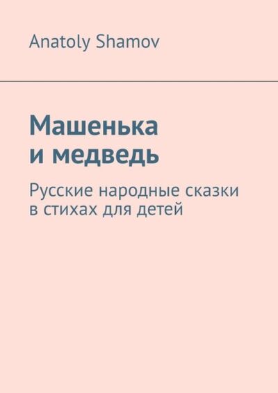 Книга: Машенька и медведь. Русские народные сказки в стихах для детей (Anatoly Shamov) ; Издательские решения, 2021 