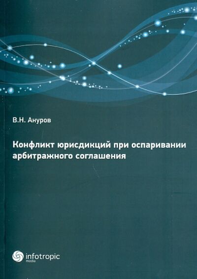 Книга: Конфликт юрисдикций при оспаривании арбитражных соглашений (Ануров Василий Николаевич) ; Инфотропик, 2013 