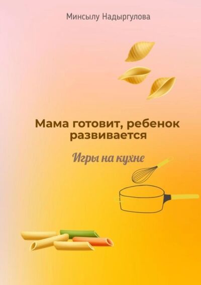 Книга: Мама готовит, ребенок развивается. Игры на кухне (Минсылу Надыргулова) ; Издательские решения, 2021 
