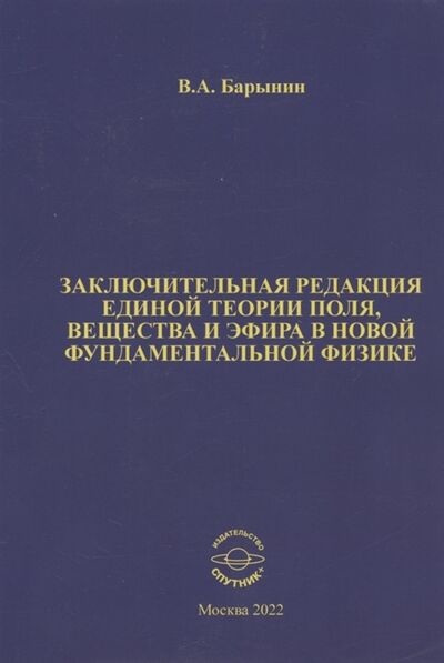 Книга: Заключительная редакция единой теории поля вещества и эфира в новой фундаментальной физике (Барынин Валерий А.) ; Спутник+, 2022 