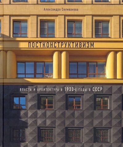 Книга: Постконструктивизм. Власть и архитектура в 1930-е годы в СССР (Селиванова Александра Николаевна) ; БуксМАрт, 2020 