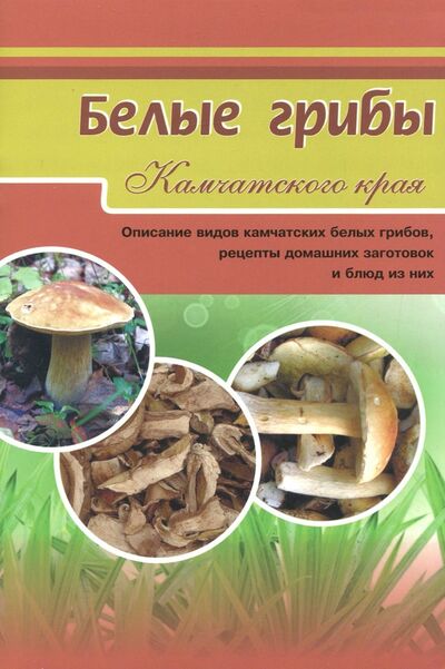 Книга: Белые грибы. Описание видов камчатских белых грибов, рецепты домашних заготовок и блюд из них; ХК Новая книга, 2017 