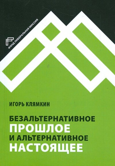 Книга: Безальтернативное прошлое и альтернативное настоящее (Клямкин Игорь Моисеевич) ; Фонд «Либеральная миссия», 2013 