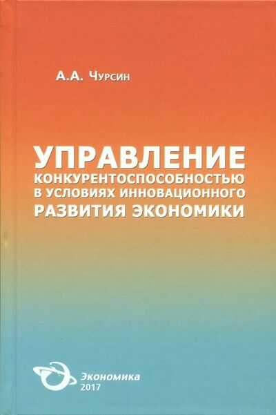 Книга: Управление конкурентоспособностью в условиях инновационного развития экономики (Чурсин Александр Александрович) ; Экономика, 2017 