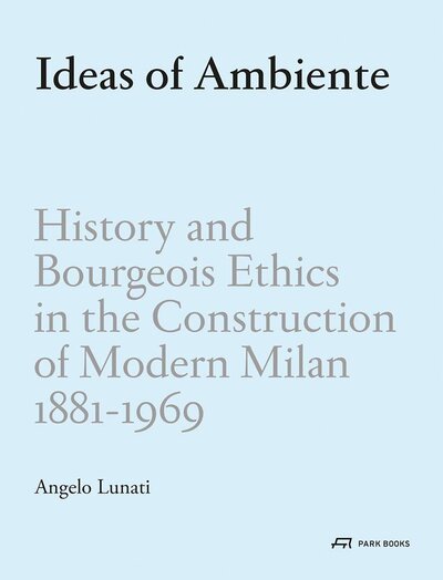 Книга: Ideas of Ambiente: History and Bourgeois Ethics in the Construction of Modern Milan, 1881-1969 (Angelo Lunati) ; Park Book, 2021 
