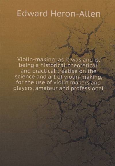 Книга: Violin-making: as it was and is, being a historical, theoretical, and practical treatise on the science and art of violin-making, for the use of violin makers and players, amateur and professional (Heron-Allen E.) ; Книга по Требованию, 2020 