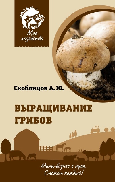 Книга: Выращивание грибов. Мини-бизнес с нуля (Скоблицов Алексей Юрьевич) ; ИЗДАТЕЛЬСТВО 