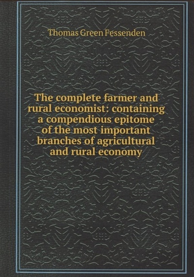 Книга: The complete farmer and rural economist : containing a compendious epitome of the most important branches of agricultural and rural economy (Fessenden Thomas Green) ; Boston, 2020 