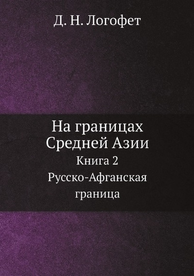 Книга: Книга На Границах Средней Азии, книга 2, Русско-Афганская Граница (Логофет Дмитрий Николаевич) , 2013 