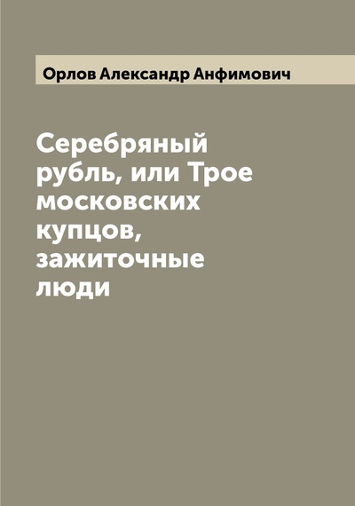Книга: Книга Серебряный рубль, или Трое московских купцов, зажиточные люди (Орлов Александр Анфимович) , 2022 