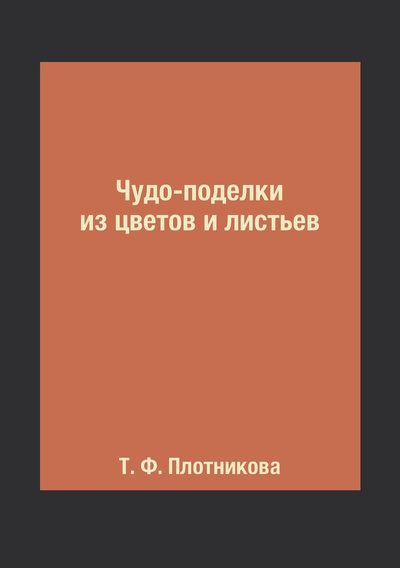 Книга: Книга Чудо-поделки из цветов и листьев (Плотникова Татьяна Федоровна) , 2018 