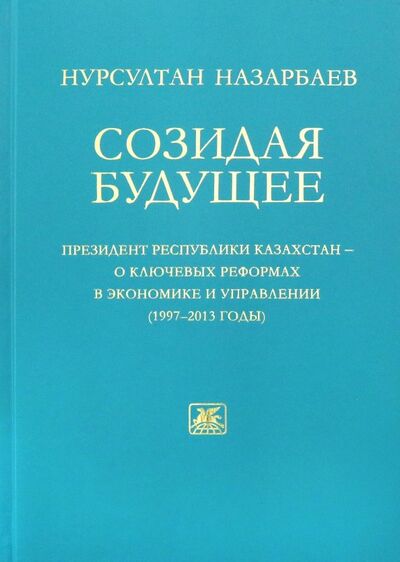 Книга: Созидая будущее. Президент Республики Казахстан - о ключевых реформах в экономике и управлении 97-13 (Назарбаев Нурсултан) ; Художественная литература, 2013 