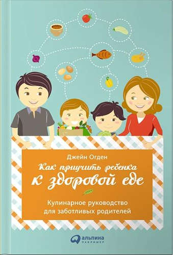 Книга: Как приучить ребенка к здоровой еде: Кулинарное руководство для заботливых родителей (Огден Джейн) ; Альпина Паблишер, 2015 