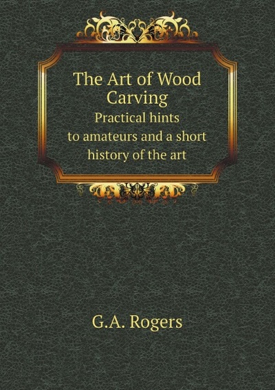 Книга: The Art Of Wood Carving, Practical Hints To Amateurs And A Short History Of The Art (G.A. Rogers) , 2011 