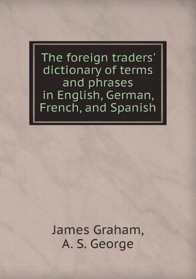 Книга: The Foreign Traders' Dictionary Of Terms And Phrases In English, German, French, ... (James Graham, A.S. George) , 2012 