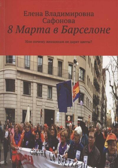 Книга: 8 Марта в Барселоне Или почему женщинам не дарят цветы (Сафонова Елена Владимировна) ; Издательские решения, 2021 