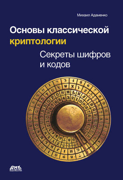 Книга: Основы классической криптологии. Секреты шифров и кодов (Михаил Адаменко) ; ДМК Пресс, 2012 