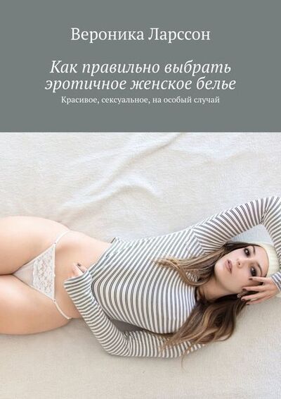 Книга: Как правильно выбрать эротичное женское белье. Красивое, сексуальное, на особый случай (Вероника Ларссон) ; Издательские решения