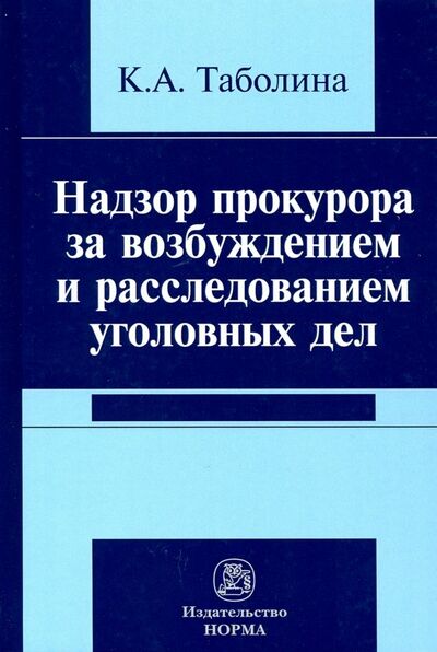 Книга: Надзор прокурора за возбуждением и расследованием уголовных дел (Таболина Ксения Андреевна) ; НОРМА, 2021 