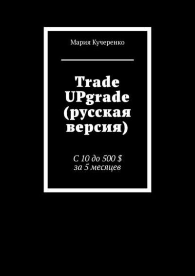 Книга: Trade UPgrade (русская версия). С 10 до 500 $ за 5 месяцев (Мария Кучеренко) ; Издательские решения