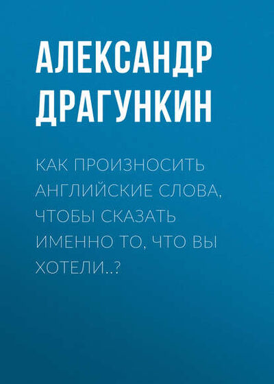 Книга: Как произносить английские слова, чтобы сказать именно то, что Вы хотели..? (Александр Драгункин) ; Драгункин Александр Николаевич, 2003 