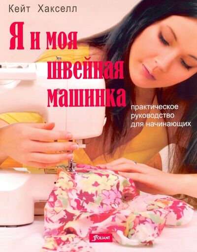 Книга: Я и моя швейная машинка. Практическое руководство для начинающих (Хакселл Кейт) ; Фолиант, 2014 