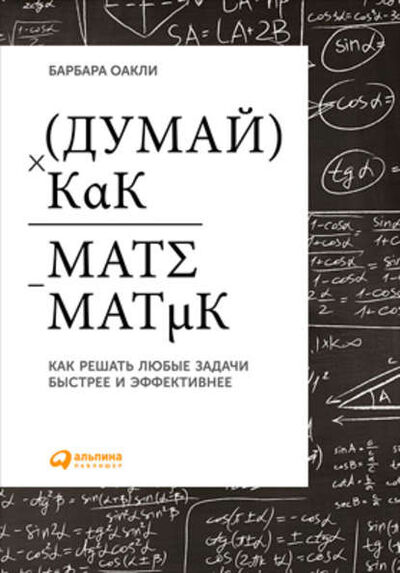 Книга: Думай как математик. Как решать любые задачи быстрее и эффективнее (Барбара Оакли) ; Альпина Диджитал, 2015 