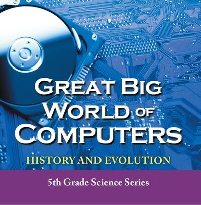 Книга: Great Big World of Computers - History and Evolution : 5th Grade Science Series (Baby Professor) ; Ingram