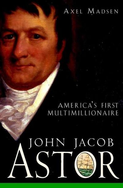 Книга: John Jacob Astor. America's First Multimillionaire (Axel Madsen) ; John Wiley & Sons Limited