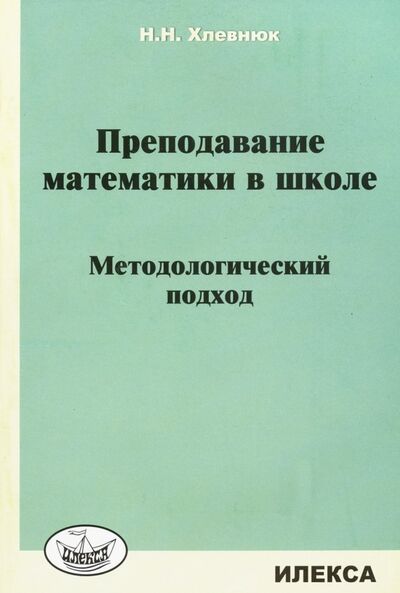 Книга: Преподавание математики в школе. Методологический подход (Хлевнюк Наталья Николаевна) ; Илекса, 2019 