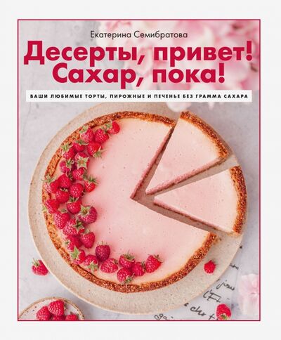 Книга: Десерты, привет! Сахар, пока! Ваши любимые торты, пирожные и печенье без грамма сахара (Семибратова Екатерина) ; ИД Комсомольская правда, 2021 