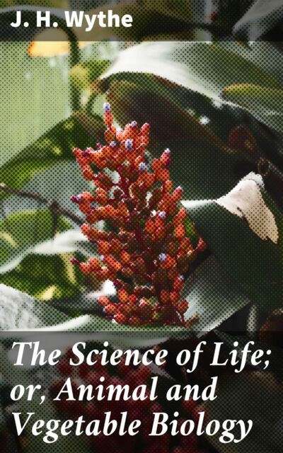 Книга: The Science of Life; or, Animal and Vegetable Biology (J. H. Wythe) ; Bookwire