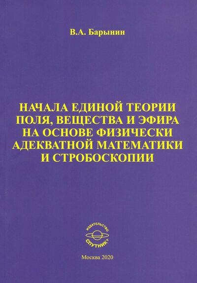 Книга: Начала единой теории поля, вещества и эфира на основе физически адекватной математики и стробоскопии (Барынин Валерий Алексеевич) ; Спутник+, 2020 